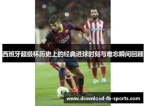 西班牙超级杯历史上的经典进球时刻与难忘瞬间回顾