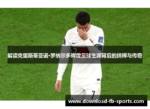 解读克里斯蒂亚诺·罗纳尔多辉煌足球生涯背后的拼搏与传奇 解读克里斯蒂亚诺·罗纳尔多辉煌足球生涯背后的拼搏与传奇