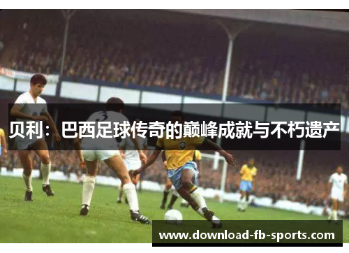贝利:巴西足球传奇的巅峰成就与不朽遗产 贝利:巴西足球传奇的巅峰成就与不朽遗产