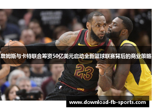 詹姆斯与卡特联合筹资50亿美元启动全新篮球联赛背后的商业策略 詹姆斯与卡特联合筹资50亿美元启动全新篮球联赛背后的商业策略