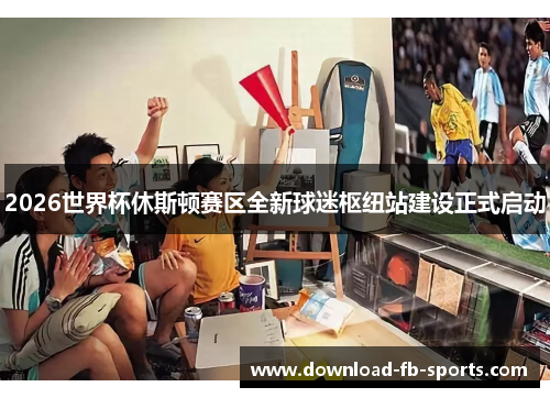 2026世界杯休斯顿赛区全新球迷枢纽站建设正式启动