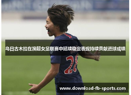 乌日古木拉在澳超女足联赛中延续稳定表现持续贡献进球成绩 乌日古木拉在澳超女足联赛中延续稳定表现持续贡献进球成绩
