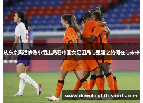 从东京奥运惨败小组出局看中国女足困局与重建之路何在与未来 从东京奥运惨败小组出局看中国女足困局与重建之路何在与未来