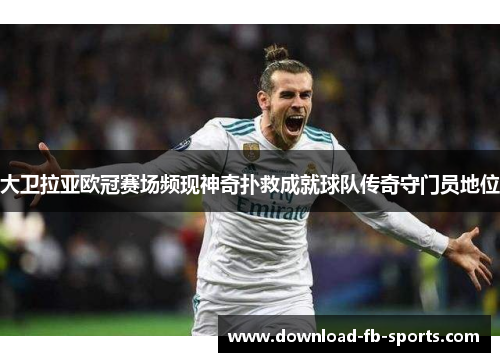 大卫拉亚欧冠赛场频现神奇扑救成就球队传奇守门员地位