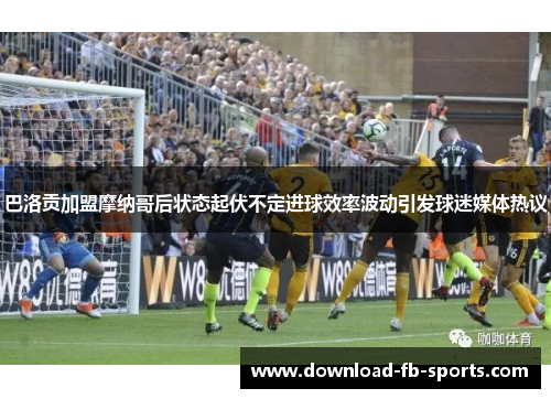 巴洛贡加盟摩纳哥后状态起伏不定进球效率波动引发球迷媒体热议