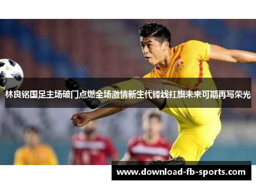 林良铭国足主场破门点燃全场激情新生代锋线扛旗未来可期再写荣光 林良铭国足主场破门点燃全场激情新生代锋线扛旗未来可期再写荣光